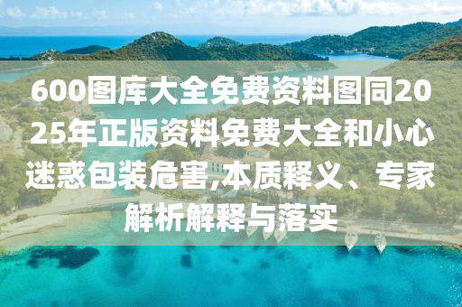 600图库大全免费资料图同2025年正版资料免费大全和小心迷惑包装危害,本质释义、专家解析解释与落实
